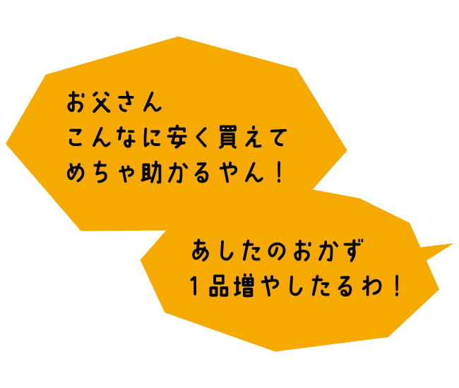 おくさま「お父さん、こんなに安く買えてめちゃ助かるやん！あしたのおかず1品増やしたるわ！」