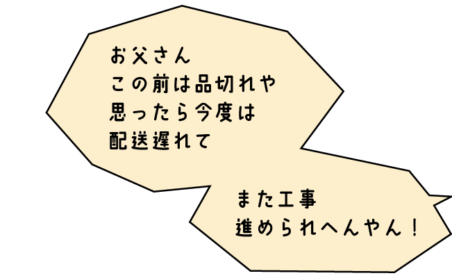 おくさま「お父さん、この前は品切れや思ったら今度は配送遅れて、また工事進められへんやん！」