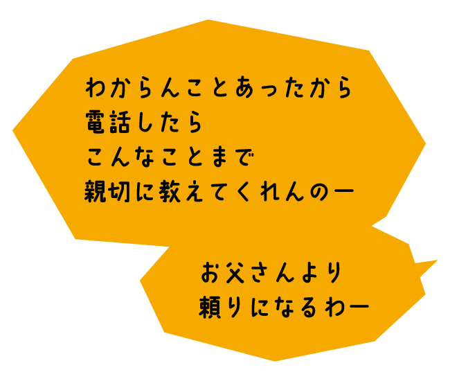 おくさま「わからんことあったから電話したらこんなことまで親切に教えてくれんのー。お父さんより頼りになるわー」